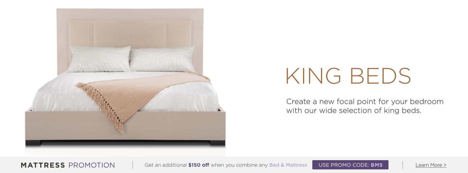 King beds. Create a new focal point for your bedroom with our wide selection of king beds. Mattress Promotion - Get an additional $150 off when you combine any Bed & Mattress USE PROMO CODE: BM5 Learn More.